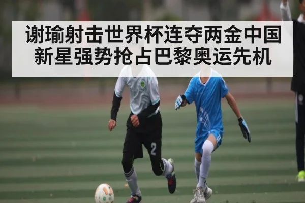谢瑜射击世界杯连夺两金中国新星强势抢占巴黎奥运先机 | kaiyun