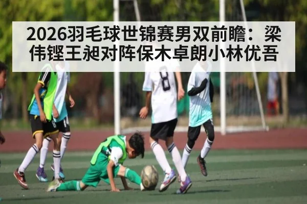 2026羽毛球世锦赛男双前瞻：梁伟铿王昶对阵保木卓朗小林优吾